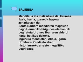 ERLIEBEA

Menditsua eta malkartsua da. Urumea
ibaia, herria, iparretik hegora
zeharkatzen du.
Santa Barbara mendiaren magalean
dago Hernaniko hirigunea eta handik
begiratuta Urumea ibarraren alderdi
handi bat ikus daiteke.
Inguruko mendietan, Akola, Igorin,
Urdaburu, Oindi eta abar…
historiaurreko arrasto megalitiko
ugari dago.
 