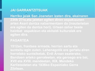 JAI GARRANTZITSUAK
Herriko jaiak San Joanetan izaten dira, ekainaren
23tik 27ra,eta jaietan egiten diren ospakizunen
arten Axeri dantza nabarmentzen da (inauterietan
ere egiten da dantza hori). Urtean zehar beste
hainbat ospakizun eta ekitaldi kulturalak ere
egiten dira.
PASARTEA
1512an, frantses armada, herrian sartu eta
suntsitu egin zuten. Lehenagotik ere gertatu ziren
horrelako suntsiketak, Erdi Aroan esaterako,
Bandoen arteko gerrateetan, eta geroago ere bai,
XVII eta XVIII. mendeetan, XIX. Mendeko
Karlistadetan eta 1936ko Espainiako Gerra
Zibilean.
 