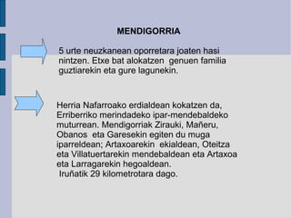 MENDIGORRIA

5 urte neuzkanean oporretara joaten hasi
nintzen. Etxe bat alokatzen genuen familia
guztiarekin eta gure lagunekin.


Herria Nafarroako erdialdean kokatzen da,
Erriberriko merindadeko ipar-mendebaldeko
muturrean. Mendigorriak Zirauki, Mañeru,
Obanos eta Garesekin egiten du muga
iparreldean; Artaxoarekin ekialdean, Oteitza
eta Villatuertarekin mendebaldean eta Artaxoa
eta Larragarekin hegoaldean.
 Iruñatik 29 kilometrotara dago.
 