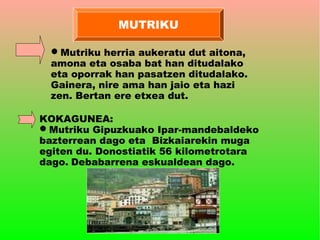 MUTRIKU

  Mutriku herria aukeratu dut aitona,
  amona eta osaba bat han ditudalako
  eta oporrak han pasatzen ditudalako.
  Gainera, nire ama han jaio eta hazi
  zen. Bertan ere etxea dut.

KOKAGUNEA:
Mutriku Gipuzkuako Ipar-mandebaldeko
bazterrean dago eta Bizkaiarekin muga
egiten du. Donostiatik 56 kilometrotara
dago. Debabarrena eskualdean dago.
 