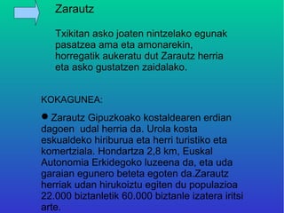 Zarautz

   Txikitan asko joaten nintzelako egunak
   pasatzea ama eta amonarekin,
   horregatik aukeratu dut Zarautz herria
   eta asko gustatzen zaidalako.


KOKAGUNEA:
Zarautz Gipuzkoako kostaldearen erdian
dagoen udal herria da. Urola kosta
eskualdeko hiriburua eta herri turistiko eta
komertziala. Hondartza 2,8 km, Euskal
Autonomia Erkidegoko luzeena da, eta uda
garaian egunero beteta egoten da.Zarautz
herriak udan hirukoiztu egiten du populazioa
22.000 biztanletik 60.000 biztanle izatera iritsi
arte.
 