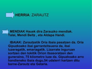 HERRIA: ZARAUTZ



 MENDIAK Hauek dira Zarauzko mendiak.
Talai, Mendi Beltz , eta Aldapa Handi.

 IBAIAK: Zarautzetik Oria ibaia pasatzen da. Oria
Gipuzkoako ibai garrantzitsuena da, ibai
luzeragatik, emariagatik. Lizarrate inguruan
sortzen den tokitik Orion itsasoratzen den
guneraino, 75 kilometro luze da. Gipuzkoako arro
handieneko ibaia dugu,54 udalerri hartzen ditu
barne-Zarautz eta Getaria.
 