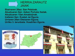 HERRIA:ZARAUTZ
             JAIAK
Ekainaren 26an: San Pelaioak.
Abuztuaren 9an: Azken Portuko festak.
Abuztuaren 15an:Amabirjinak.
Irailaren 9an: Euskal Jai Eguna.
Urriaren 20an:Oteizaren Eguna.
Urriko 3. larunbata: Koadrilen Eguna.
 