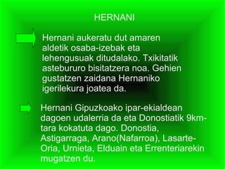 HERNANI

Hernani aukeratu dut amaren
aldetik osaba-izebak eta
lehengusuak ditudalako. Txikitatik
astebururo bisitatzera noa. Gehien
gustatzen zaidana Hernaniko
igerilekura joatea da.

Hernani Gipuzkoako ipar-ekialdean
dagoen udalerria da eta Donostiatik 9km-
tara kokatuta dago. Donostia,
Astigarraga, Arano(Nafarroa), Lasarte-
Oria, Urnieta, Elduain eta Errenteriarekin
mugatzen du.
 