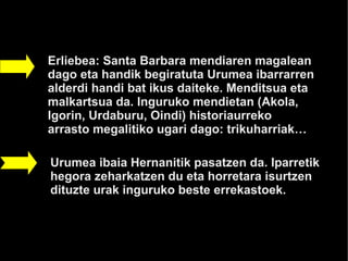 HERNANI

Erliebea: Santa Barbara mendiaren magalean
dago eta handik begiratuta Urumea ibarrarren
alderdi handi bat ikus daiteke. Menditsua eta
malkartsua da. Inguruko mendietan (Akola,
Igorin, Urdaburu, Oindi) historiaurreko
arrasto megalitiko ugari dago: trikuharriak…

Urumea ibaia Hernanitik pasatzen da. Iparretik
hegora zeharkatzen du eta horretara isurtzen
dituzte urak inguruko beste errekastoek.
 