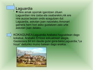 Laguardia
 Nire amak oporrak igarotzen zituen
 Laguardian nire izeba eta osabarekin,nik ere
 nire auzoa bezain ondo ezagutzen dut
 Laguardia, askotan joan naizelako.Amonari
 gainera herri hori asko gustatzen zaio urte
 askotan joan delako.

KOKAGUNEA:Laguardia Arabako hegoaldean dago
kokatua, Arabako Errioxa eskualdean alegia,
Gasteizera 64 km daude gutxi gora-bera.Laguardia,”La
hoya” deituriko muino batean dago eraikia.
 