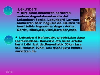 Lekunberri
             Nire aiton-amonaren herriaren
            ondoan dagoelakoaukeratu dut
            Lekunberri herria. Lekunberri Larraun
            bailararen herri nagusia da. Bailara 16
            herri txikiz inguratuta dago : Astitz,
            Gorriti,Iribas,Allí,Uitzi,Baraibar,etab.

            Lekunberri Nafarroako probintzian dago
           Iparekialdean. Donostia eta Iruña arteko
           herri txiki bat da,Donostiatik 50km tara
           eta Iruñatik 30km tara gutxi gora behera
           aurkitzen da.




15/03/13
 