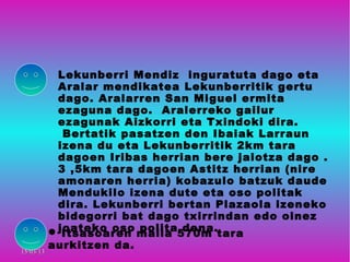 Lekunberri Mendiz inguratuta dago eta
            Aralar mendikatea Lekunberritik gertu
            dago. Aralarren San Miguel ermita
            ezaguna dago. Aralerreko gailur
            ezagunak Aizkorri eta Txindoki dira.
             Bertatik pasatzen den Ibaiak Larraun
            izena du eta Lekunberritik 2km tara
            dagoen Iribas herrian bere jaiotza dago .
            3 ,5km tara dagoen Astitz herrian (nire
            amonaren herria) kobazulo batzuk daude
            Mendukilo izena dute eta oso politak
            dira. Lekunberri bertan Plazaola izeneko
            bidegorri bat dago txirrindan edo oinez
           joateko oso maila 570m tara
             Itsasoaren
                         polita dena.

15/03/13
           aurkitzen da.
 