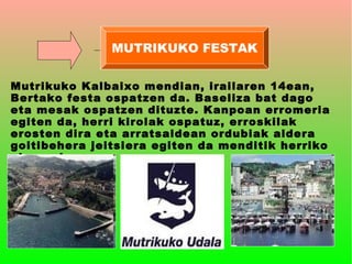 MUTRIKUKO FESTAK


Mutrikuko Kalbaixo mendian, irailaren 14ean,
Bertako festa ospatzen da. Baseliza bat dago
eta mesak ospatzen dituzte. Kanpoan erromeria
egiten da, herri kirolak ospatuz, erroskilak
erosten dira eta arratsaldean ordubiak aldera
goitibehera jeitsiera egiten da menditik herriko
plazaraino.
 