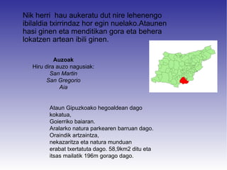 Nik herri hau aukeratu dut nire lehenengo
ibilaldia txirrindaz hor egin nuelako.Ataunen
hasi ginen eta menditikan gora eta behera
lokatzen artean ibili ginen.

            Auzoak
   Hiru dira auzo nagusiak:
          San Martin
         San Gregorio
              Aia


         Ataun Gipuzkoako hegoaldean dago
         kokatua,
         Goierriko baiaran.
         Aralarko natura parkearen barruan dago.
         Oraindik artzaintza,
         nekazaritza eta natura munduan
         erabat txertatuta dago. 58,9km2 ditu eta
         itsas mailatik 196m gorago dago.
 