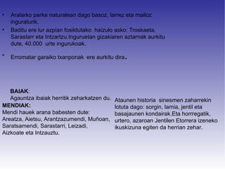•   Aralarko parke naturalean dago basoz, larrez eta mailoz
    inguraturik.
•   Baditu ere lur azpian fosildutako haizulo asko: Troskaeta,
    Sarastarr eta Intzartzu.Inguruetan gizakiaren aztarnak aurkitu
    dute, 40.000 urte ingurukoak.

•   Erromatar garaiko txanponak ere aurkitu dira   .


   BAIAK:
   Agauntza ibaiak herritik zeharkatzen du.   Ataunen historia sinesmen zaharrekin
MENDIAK:                                      lotuta dago: sorgin, lamia, jentil eta
Mendi hauek arana babesten dute:              basajaunen kondairak.Eta horrregatik,
Areatza, Aietsu, Arantzazumendi, Muñoan,      urtero, azaroan Jentilen Etorrera izeneko
Saratsamendi, Sarastarri, Leizadi,            ikuskizuna egiten da herrian zehar.
Aizkoate eta Intzauztu.
 