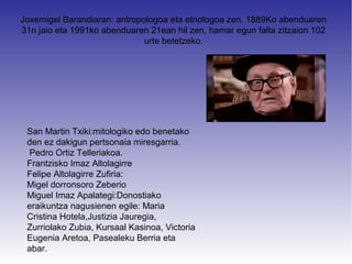 Joxemigel Barandiaran: antropologoa eta etnologoa zen. 1889Ko abenduaren
31n jaio eta 1991ko abenduaren 21ean hil zen, hamar egun falta zitzaion 102
                              urte betetzeko.




 San Martin Txiki:mitologiko edo benetako
 den ez dakigun pertsonaia miresgarria.
 Pedro Ortiz Telleriakoa.
 Frantzisko Imaz Altolagirre
 Felipe Altolagirre Zufiria:
 Migel dorronsoro Zeberio
 Miguel Imaz Apalategi:Donostiako
 eraikuntza nagusienen egile: Maria
 Cristina Hotela,Justizia Jauregia,
 Zurriolako Zubia, Kursaal Kasinoa, Victoria
 Eugenia Aretoa, Pasealeku Berria eta
 abar.
 
