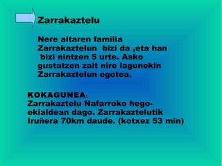 Zarrakaztelu

  Nere aitaren familia
  Zarrakaztelun bizi da ,eta han
   bizi nintzen 5 urte. Asko
  gustatzen zait nire lagunekin
  Zarrakaztelun egotea.

KOKAGUNEA :
Zarrakaztelu Nafarroko hego-
ekialdean dago. Zarrakaztelutik
Iruñera 70km daude. (kotxez 53 min)
 