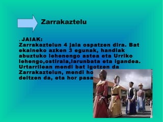 Zarrakaztelu

. JAIAK:
Zarrakaztelun 4 jaia ospatzen dira. Bat
ekaineko azken 3 egunak, handiak
abuztuko lehenengo astea eta Urriko
lehengo,ostirala,larunbata eta igandea.
Urtarrilean mendi bat igotzen da
Zarrakaztelun, mendi hori Rabosera
deitzen da, eta hor pasatzen da eguna.
 