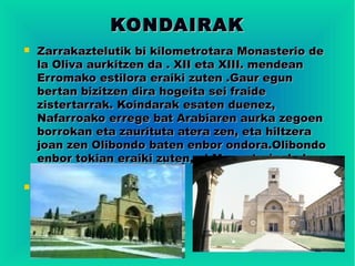 KONDAIRAK
   Zarrakaztelutik bi kilometrotara Monasterio de
    la Oliva aurkitzen da . XII eta XIII. mendean
    Erromako estilora eraiki zuten .Gaur egun
    bertan bizitzen dira hogeita sei fraide
    zistertarrak. Koindarak esaten duenez,
    Nafarroako errege bat Arabiaren aurka zegoen
    borrokan eta zaurituta atera zen, eta hiltzera
    joan zen Olibondo baten enbor ondora.Olibondo
    enbor tokian eraiki zuten, el Monasterio de la
    Oliva.

 