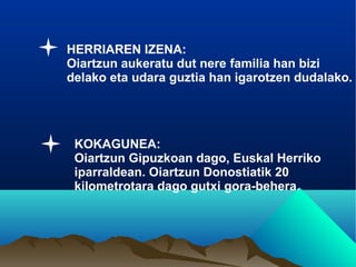 HERRIAREN IZENA:
Oiartzun aukeratu dut nere familia han bizi
delako eta udara guztia han igarotzen dudalako.




 KOKAGUNEA:
 Oiartzun Gipuzkoan dago, Euskal Herriko
 iparraldean. Oiartzun Donostiatik 20
 kilometrotara dago gutxi gora-behera.
 