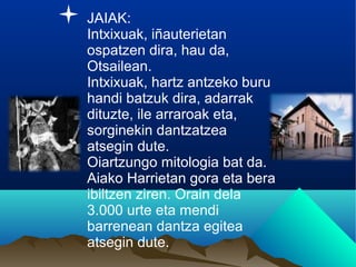 JAIAK:
Intxixuak, iñauterietan
ospatzen dira, hau da,
Otsailean.
Intxixuak, hartz antzeko buru
handi batzuk dira, adarrak
dituzte, ile arraroak eta,
sorginekin dantzatzea
atsegin dute.
Oiartzungo mitologia bat da.
Aiako Harrietan gora eta bera
ibiltzen ziren. Orain dela
3.000 urte eta mendi
barrenean dantza egitea
atsegin dute.
 