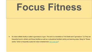 ● An indoor athletic facility is called a gymnasium or gym. The word is a translation of the Greek word "gymnasium." [1] They are
frequently found in athletic and fitness facilities as well as in educational facilities' activity and learning areas. Slang for "fitness
centre," which is frequently a place for indoor entertainment, Fat Loss gym"
Focus Fitness
 
