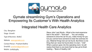 Gymate streamlining Gym’s Operations and
Empowering Its Customer’s With Health Analytics
Integrated Health Care Analytics
Steve Jobs’ Last Words - What is the most expensive
bed in the world? - "Sick bed" … You can employ
someone to drive the car for you, make money for you
but you cannot have someone to bear the sickness for
you. Material things lost can be found. But there is one
thing that can never be found when it is lost – "Life".
When a person goes into the operating room, he will
realize that there is one book that he has yet to finish
reading – "Book of Healthy Life".
Type of Business : B2B2C
Website : www.gymate.co.in
Contact Person : Prashant Dedhia
Email ID : prashant@gymate.co.in
Mobile : 7028464964
Stage : Growth
City : Bangalore
 