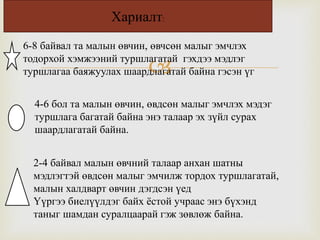 
6-8 байвал та малын өвчин, өвчсөн малыг эмчлэх
тодорхой хэмжээний туршлагатай гэхдээ мэдлэг
туршлагаа баяжуулах шаардлагатай байна гэсэн үг
4-6 бол та малын өвчин, өвдсөн малыг эмчлэх мэдэг
туршлага багатай байна энэ талаар эх зүйл сурах
шаардлагатай байна.
2-4 байвал малын өвчний талаар анхан шатны
мэдлэгтэй өвдсөн малыг эмчилж тордох туршлагатай,
малын халдварт өвчин дэгдсэн үед
Үүргээ биелүүлдэг байх ёстой учраас энэ бүхэнд
таныг шамдан суралцаарай гэж зөвлөж байна.
Хариалт:
 