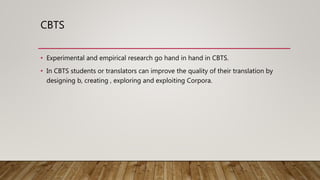 CBTS
• Experimental and empirical research go hand in hand in CBTS.
• In CBTS students or translators can improve the quality of their translation by
designing b, creating , exploring and exploiting Corpora.
 