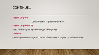CONTINUE...
Special Corpora:
Contain text of a particular domain.
Special Corpora in TS.
Used to investigate a particular type of language.
Example:
Cambridge and Nottingham Corpus of Discourse in English ( 5 million words)
 