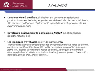 AVALUACIÓ


• L'avaluació serà contínua. Es tindran en compte les reflexions i
  produccions dels treballs per projectes, dels estudis de casos, els blocs,
   i la recerca autònoma d'informació per al desenvolupament de les
  exposicions i debats.

• Es valorarà positivament la participació ACTIVA en els seminaris,
  debats, fòrums, etc.

• Les tècniques d'avaluació que s'utilitzaran seran:
   Tècniques d'observació directa (registres anecdòtics/narratius, llistes de control,
   escales de qualificació/estimació), anàlisi de realitzacions (anàlisi de tasques,
   porta folis, escales de valoració, taules de criteris), tècniques d'informació
   directa (qüestionaris, diaris, inventaris, entrevistes), proves (proves d'execució o
   aplicació, proves orals, proves escrites).
 