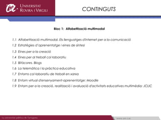 CONTINGUTS


                             Bloc 1: Alfabetització multimodal


1.1 Alfabetització multimodal. Els llenguatges d'Internet per a la comunicació
1.2 Estratègies d’aprenentatge i eines de síntesi

1.3 Eines per a la creació
1.4 Eines per al treball col·laboratiu
1.5 Bitàcores. Blogs
1.6 La telemàtica i la pràctica educativa
1.7 Entorns col·laboratiu de treball en xarxa

1.8 Entorn virtual d'ensenyament-aprenentatge: Moodle
1.9 Entorn per a la creació, realització i avaluació d'activitats educatives multimèdia: JCLIC
 