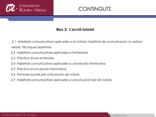 CONTINGUTS


                                Bloc 2: L’acció tutorial


2.1 Habilitats comunicatives aplicades a la tutoria: habilitats de comunicació no verbal i
verbal. Tècniques assertives
2.2 Habilitats comunicatives aplicades a l'entrevista
2.3 Pràctica d'una entrevista
2.4 Habilitats comunicatives aplicades a una reunió informativa
2.5 Pràctica d'una reunió informativa
2.6 Fórmules socials per a situacions de tutoria
2.7 Habilitats comunicatives aplicades a una situació real de tutoria
 