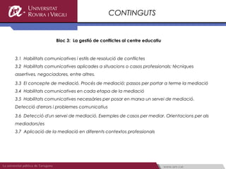 CONTINGUTS


                    Bloc 3: La gestió de conflictes al centre educatiu



3.1 Habilitats comunicatives i estils de resolució de conflictes
3.2 Habilitats comunicatives aplicades a situacions o casos professionals: tècniques
assertives, negociadores, entre altres.

3.3 El concepte de mediació. Procés de mediació: passos per portar a terme la mediació
3.4 Habilitats comunicatives en cada etapa de la mediació
3.5 Habilitats comunicatives necessàries per posar en marxa un servei de mediació.
Detecció d'errors i problemes comunicatius

3.6 Detecció d'un servei de mediació. Exemples de casos per mediar. Orientacions per als
mediadors/es
3.7 Aplicació de la mediació en diferents contextos professionals
 