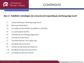 CONTINGUTS


Bloc 2: Habilitats i estratègies de comunicació específiques del llenguatge escrit


  1.1    Característiques del llenguatge escrit
  1.2    Recursos informàtics
  1.3    La redacció de treballs acadèmics i científics

  1.4    La composició escrita
  1.5    L'eficiència en el llenguatge escrit
  1.6    La reducció de textos
  1.7    Les abreviatures i les majúscules

  1.8    Els signes de puntuació
  1.9    Correcció de faltes de redacció
  1.10   Els diferents tipus de documents
  1.11   La redacció de documents
 