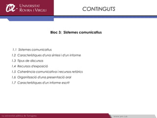 CONTINGUTS



                           Bloc 3: Sistemes comunicatius



1.1 Sistemes comunicatius
1.2 Característiques d'una síntesi i d'un informe
1.3 Tipus de discursos
1.4 Recursos d'exposició
1.5 Coherència comunicativa i recursos retòrics
1.6 Organització d'una presentació oral
1.7 Característiques d'un informe escrit
 