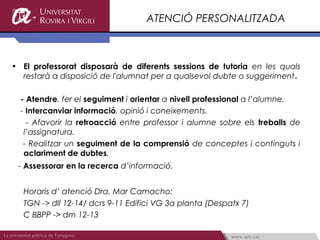 ATENCIÓ PERSONALITZADA



• El professorat disposarà de diferents sessions de tutoria en les quals
  restarà a disposició de l'alumnat per a qualsevol dubte o suggeriment.

  - Atendre, fer el seguiment i orientar a nivell professional a l’alumne.
  - Intercanviar informació, opinió i coneixements.
    - Afavorir la retroacció entre professor i alumne sobre els treballs de
   l’assignatura.
   - Realitzar un seguiment de la comprensió de conceptes i continguts i
   aclariment de dubtes.
 - Assessorar en la recerca d’informació.


  Horaris d’ atenció Dra. Mar Camacho:
  TGN -> dll 12-14/ dcrs 9-11 Edifici VG 3a planta (Despatx 7)
  C BBPP -> dm 12-13
 