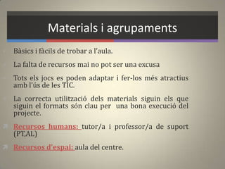 Materials i agrupaments
 Bàsics i fàcils de trobar a l’aula.
 La falta de recursos mai no pot ser una excusa
 Tots els jocs es poden adaptar i fer-los més atractius
amb l'ús de les TIC.
 La correcta utilització dels materials siguin els que
siguin el formats són clau per una bona execució del
projecte.
 Recursos humans: tutor/a i professor/a de suport
(PT,AL)
 Recursos d'espai: aula del centre.
 