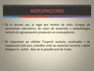 AGRUPACIONS
• És el docent qui, ja sigui per motius de ràtio, d'espai, de
necessitats educatives, de canvi de materials o metodologia,
variarà els agrupaments proposats en conseqüència.
• És important no oblidar l'esperit inclusiu, motivador i de
cooperació dels jocs, treballar amb un material correcte i saber
integrar la unitat dins de la planificació de l'aula.
 