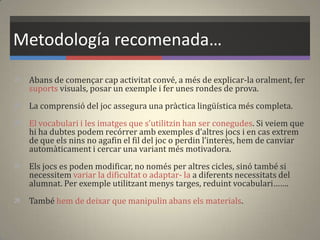 Metodología recomenada…
 Abans de començar cap activitat convé, a més de explicar-la oralment, fer
suports visuals, posar un exemple i fer unes rondes de prova.
 La comprensió del joc assegura una pràctica lingüística més completa.
 El vocabulari i les imatges que s’utilitzin han ser conegudes. Si veiem que
hi ha dubtes podem recórrer amb exemples d’altres jocs i en cas extrem
de que els nins no agafin el fil del joc o perdin l’interès, hem de canviar
automàticament i cercar una variant més motivadora.
 Els jocs es poden modificar, no només per altres cicles, sinó també si
necessitem variar la dificultat o adaptar- la a diferents necessitats del
alumnat. Per exemple utilitzant menys targes, reduint vocabulari…….
 També hem de deixar que manipulin abans els materials.
 