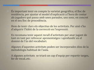  És important tenir en compte la varietat geogràfica, el lloc de
residència, per ajustar el model d’explicació a l’hora de contar
als jugadors què passa amb unes paraules, uns sons, en concret
en el seu lloc de procedència.
 Hem de tenir clars els objectius de les activitats. Per això s’ha
d’adquirir l’h{bit de la correcció en l’expressió.
 Es recomana tenir aquest recull d’activitats per anar jugant de
tant en tant per refrescar aprenentatges i aprofundir en el
domini de l’ús del vocabulari.
 Algunes d’aquestes activitats poden ser incorporades dins de la
metodologia habitual de l’aula.
 A algunes activitats se triar{ un cap d’equip per repartir targes,
fer de vocal..etc.
 