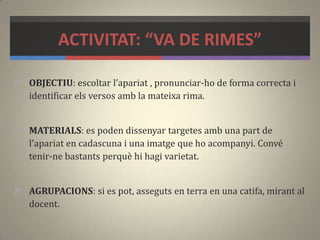 ACTIVITAT: “VA DE RIMES”
 OBJECTIU: escoltar l’apariat , pronunciar-ho de forma correcta i
identificar els versos amb la mateixa rima.
 MATERIALS: es poden dissenyar targetes amb una part de
l'apariat en cadascuna i una imatge que ho acompanyi. Convé
tenir-ne bastants perquè hi hagi varietat.
 AGRUPACIONS: si es pot, asseguts en terra en una catifa, mirant al
docent.
 