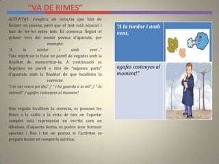 “VA DE RIMES”
“A la tardor i amb
vent,
agafes castanyes al
moment!”
ACTIVITAT: s'explica als nens/as que han de
formar un poema, però que el text està separat i
han de fer-ho entre tots. Es comença llegint el
primer vers del nostre poema d'apariats, per
exemple:
“A la tardor i amb vent…”
Tots repetiran la frase un parell de vegades amb la
finalitat de memoritzar-la. A continuació es
llegeixen un parell o tres de “segones parts”
d'apariats amb la finalitat de que localitzin la
correcta:
“i es vas veure pel dia” / “ i ho guarda a la nit” / “ és
vermell” / agafes cantanyes al moment!
Una vegada localitzin la correcta, es posaran les
fitxes a la catifa a la vista de tots on l'apariat
complet està representat en escrits com en
dibuixos. D'aquesta forma, es poden anar formant
apariats i fins i tot un poema si l'activitat es
prepara tenint en compte la mètrica.
 