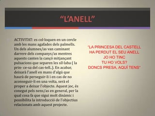 “L’ANELL”
 ACTIVITAT: es col·loquen en un cercle
amb les mans agafades dels palmells.
Un dels alumnes/as van caminant
darrere dels companys/as mentres
aquests canten la cançó mitjançant
pulsacions que separen les síl·laba ( la
prin- ce-sa del cas-tell..). En acabar,
deixarà l'anell en mans d'algú que
haurà de perseguir-li i en cas de no
aconseguir-li en una volta, serà el
proper a deixar l'objecte. Aquest joc, és
conegut pels nens/as en general, per la
qual cosa fa que sigui molt dinàmic i
possibilita la introducció de l'objectius
relacionats amb aquest projecte.
“LA PRINCESA DEL CASTELL
HA PERDUT EL SEU ANELL
JO HO TINC
TU HO VOLS?
DONCS PRESA, AQUÍ TENS”
 