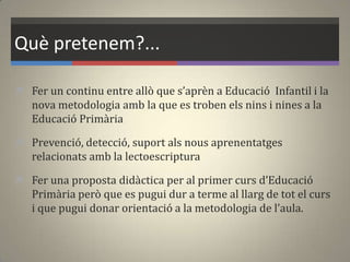 Què pretenem?...
 Fer un continu entre allò que s’aprèn a Educació Infantil i la
nova metodologia amb la que es troben els nins i nines a la
Educació Primària
 Prevenció, detecció, suport als nous aprenentatges
relacionats amb la lectoescriptura
 Fer una proposta did{ctica per al primer curs d’Educació
Primària però que es pugui dur a terme al llarg de tot el curs
i que pugui donar orientació a la metodologia de l’aula.
 