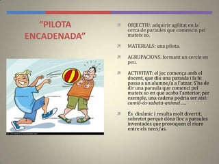 “PILOTA
ENCADENADA”
 OBJECTIU: adquirir agilitat en la
cerca de paraules que comencin pel
mateix so.
 MATERIALS: una pilota.
 AGRUPACIONS: formant un cercle en
peu.
 ACTIVITAT: el joc comença amb el
docent, que diu una paraula i la hi
passa a un alumne/a a l'atzar. S’ha de
dir una paraula que comenci pel
mateix so en que acaba l'anterior, per
exemple, una cadena podria ser així:
camió-ós-sabata-animal…..
 És dinàmic i resulta molt divertit,
sobretot perquè dóna lloc a paraules
inventades que provoquen el riure
entre els nens/as.
 
