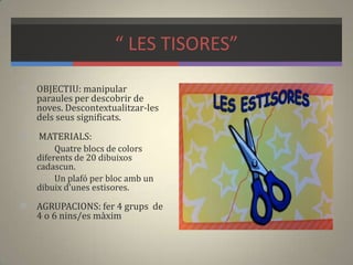 “ LES TISORES”
 OBJECTIU: manipular
paraules per descobrir de
noves. Descontextualitzar-les
dels seus significats.
 MATERIALS:
Quatre blocs de colors
diferents de 20 dibuixos
cadascun.
Un plafó per bloc amb un
dibuix d’unes estisores.
 AGRUPACIONS: fer 4 grups de
4 o 6 nins/es màxim
 