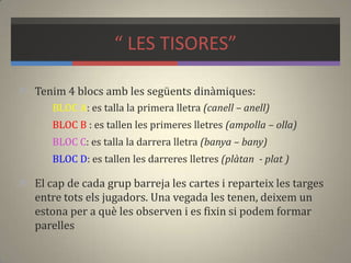 “ LES TISORES”
 Tenim 4 blocs amb les següents dinàmiques:
BLOC A: es talla la primera lletra (canell – anell)
BLOC B : es tallen les primeres lletres (ampolla – olla)
BLOC C: es talla la darrera lletra (banya – bany)
BLOC D: es tallen les darreres lletres (plàtan - plat )
 El cap de cada grup barreja les cartes i reparteix les targes
entre tots els jugadors. Una vegada les tenen, deixem un
estona per a què les observen i es fixin si podem formar
parelles
 