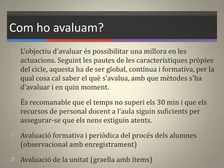 Com ho avaluam?
 L'objectiu d'avaluar és possibilitar una millora en les
actuacions. Seguint les pautes de les característiques pròpies
del cicle, aquesta ha de ser global, contínua i formativa, per la
qual cosa cal saber el què s'avalua, amb que mètodes s'ha
d'avaluar i en quin moment.
 És recomanable que el temps no superi els 30 min i que els
recursos de personal docent a l'aula siguin suficients per
assegurar-se que els nens estiguin atents.
 Avaluació formativa i periòdica del procés dels alumnes
(observacional amb enregistrament)
 Avaluació de la unitat (graella amb ítems)
 