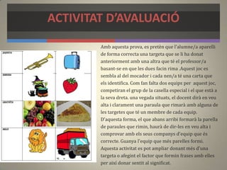 ACTIVITAT D’AVALUACIÓ
Amb aquesta prova, es pretèn que l'alumne/a aparelli
de forma correcta una targeta que se li ha donat
anteriorment amb una altra que té el professor/a
basant-se en que les dues facin rima .Aquest joc es
sembla al del mocador i cada nen/a té una carta que
els identifica. Com fan falta dos equips per aquest joc,
competiran el grup de la casella especial i el que està a
la seva dreta. una vegada situats, el docent dirà en veu
alta i clarament una paraula que rimarà amb alguna de
les targetes que té un membre de cada equip.
D'aquesta forma, el que abans arribi formarà la parella
de paraules que rimin, haurà de dir-les en veu alta i
comprovar amb els seus companys d'equip que és
correcte. Guanya l'equip que més parelles formi.
Aquesta activitat es pot ampliar donant més d'una
targeta o afegint el factor que formin frases amb elles
per així donar sentit al significat.
 