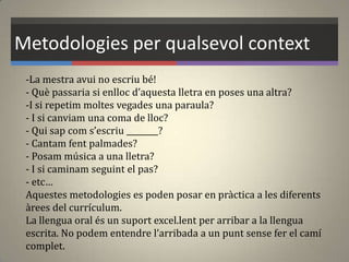 Metodologies per qualsevol context
-La mestra avui no escriu bé!
- Què passaria si enlloc d’aquesta lletra en poses una altra?
-I si repetim moltes vegades una paraula?
- I si canviam una coma de lloc?
- Qui sap com s’escriu ________?
- Cantam fent palmades?
- Posam música a una lletra?
- I si caminam seguint el pas?
- etc…
Aquestes metodologies es poden posar en pràctica a les diferents
àrees del currículum.
La llengua oral és un suport excel.lent per arribar a la llengua
escrita. No podem entendre l’arribada a un punt sense fer el camí
complet.
 