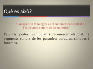 Què és això?
“Consciència fonològica és el coneixement explícit de
l'estructura sonora de les paraules”
És a dir: poder manipular i reconèixer els distints
segments sonors de les paraules: paraules, síl·labes i
fonemes.
 