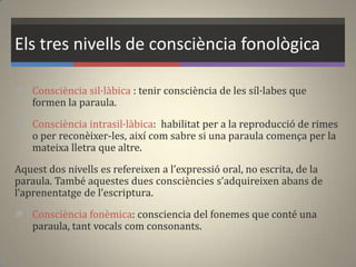 Els tres nivells de consciència fonològica
 Consciència sil·làbica : tenir consciència de les síl·labes que
formen la paraula.
 Consciència intrasil·làbica: habilitat per a la reproducció de rimes
o per reconèixer-les, així com sabre si una paraula comença per la
mateixa lletra que altre.
Aquest dos nivells es refereixen a l’expressió oral, no escrita, de la
paraula. També aquestes dues consciències s’adquireixen abans de
l’aprenentatge de l’escriptura.
 Consciència fonèmica: consciencia del fonemes que conté una
paraula, tant vocals com consonants.
 