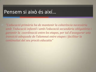 Pensem si això és així…
 “L’educació primària ha de mantenir la coherència necessària
amb l’educació infantil i amb l’educació secundària obligatòria i
garantir la coordinació entre les etapes, per tal d’assegurar una
transició adequada de l’alumnat entre etapes i facilitar la
continuïtat del seu procés educatiu”
 
